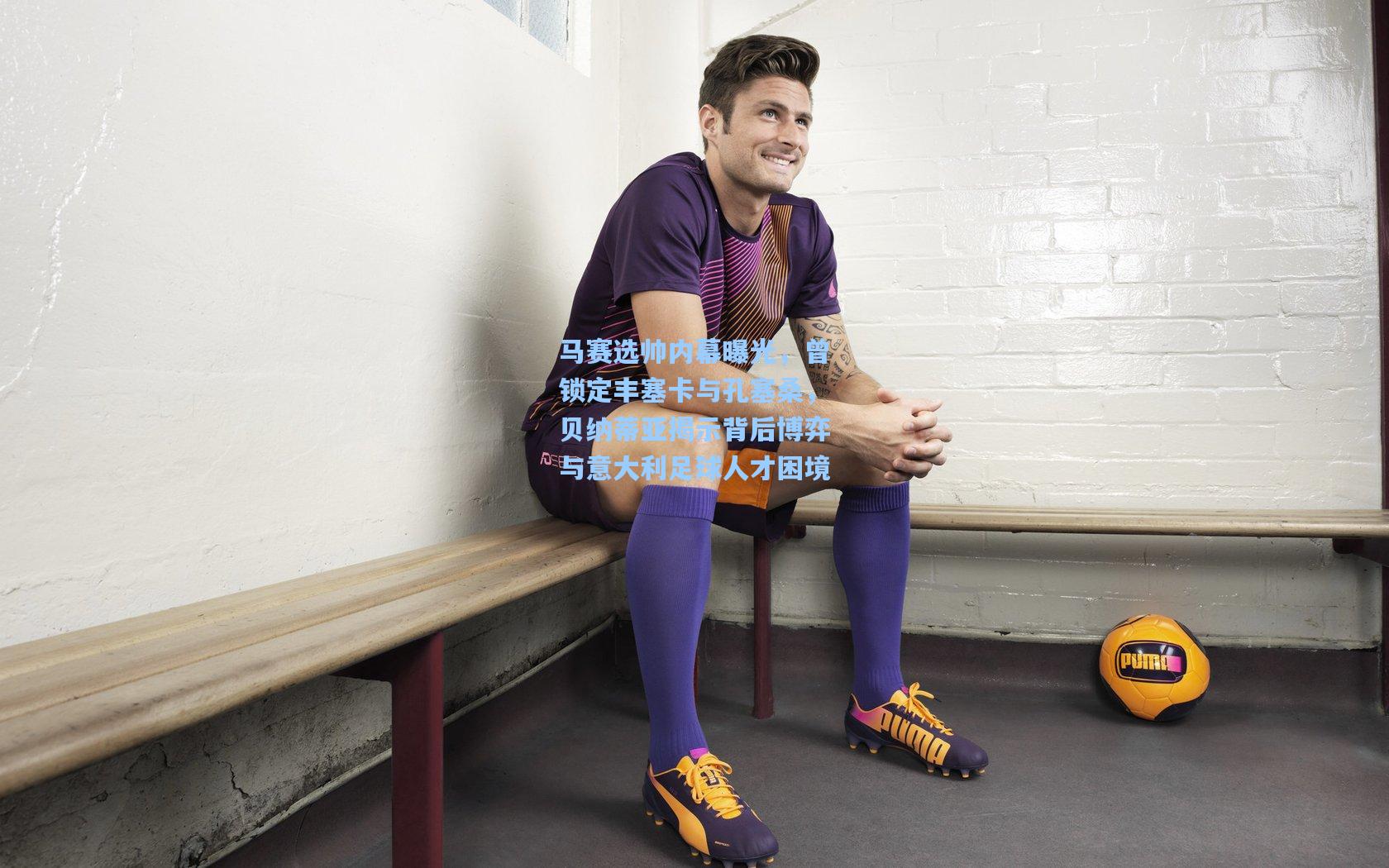 马赛选帅内幕曝光，曾锁定丰塞卡与孔塞桑，贝纳蒂亚揭示背后博弈与意大利足球人才困境